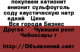 покупаем катионит анионит сульфоуголь соду каустическую натр едкий › Цена ­ 150 000 - Все города Бизнес » Другое   . Чувашия респ.,Чебоксары г.